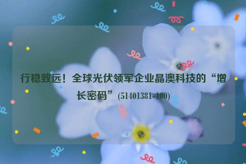 行稳致远！全球光伏领军企业晶澳科技的“增长密码”(51401381-100)