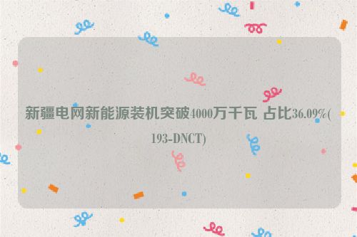 新疆电网新能源装机突破4000万千瓦 占比36.09%(193-DNCT)