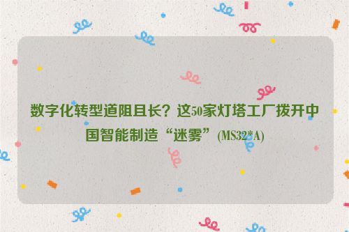 数字化转型道阻且长？这50家灯塔工厂拨开中国智能制造“迷雾”(MS32*A)