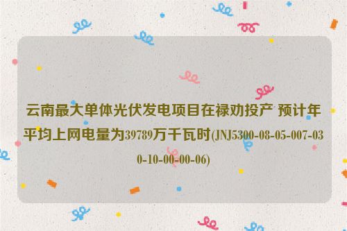 云南最大单体光伏发电项目在禄劝投产 预计年平均上网电量为39789万千瓦时(JNJ5300-08-05-007-030-10-00-00-06)