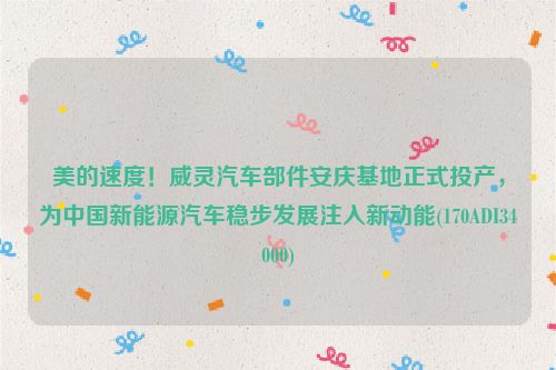 美的速度！威灵汽车部件安庆基地正式投产，为中国新能源汽车稳步发展注入新动能(170ADI34000)