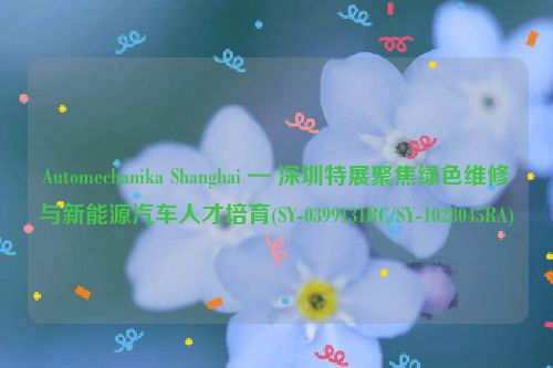 Automechanika Shanghai — 深圳特展聚焦绿色维修与新能源汽车人才培育(SY-0399131RC/SY-1028045RA)