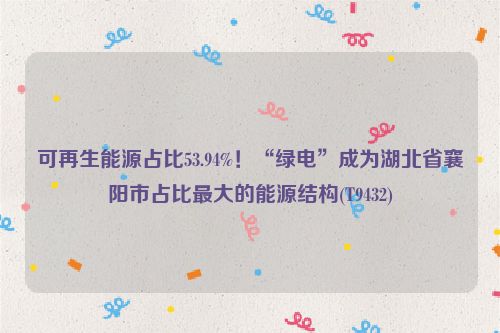 可再生能源占比53.94%！“绿电”成为湖北省襄阳市占比最大的能源结构(T9432)