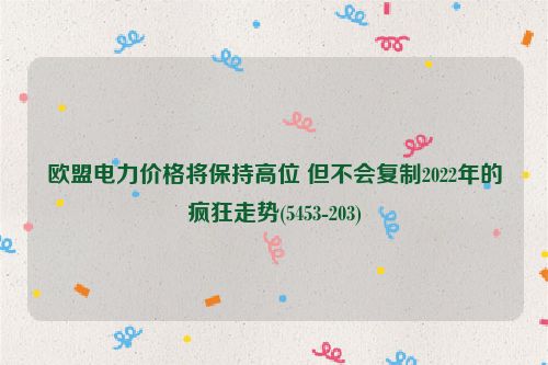 欧盟电力价格将保持高位 但不会复制2022年的疯狂走势(5453-203)