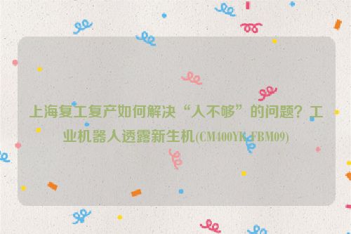 上海复工复产如何解决“人不够”的问题？工业机器人透露新生机(CM400YK FBM09)