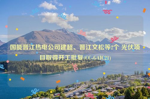 国能晋江热电公司建超、晋江文松等2个 光伏项目取得开工批复(CC-GAIC21)