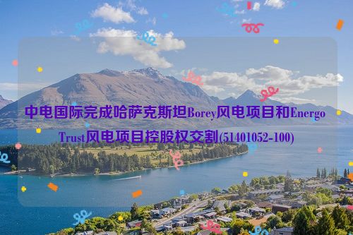 中电国际完成哈萨克斯坦Borey风电项目和Energo Trust风电项目控股权交割(51401052-100)