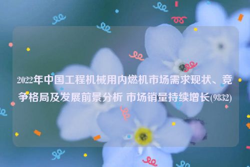 2022年中国工程机械用内燃机市场需求现状、竞争格局及发展前景分析 市场销量持续增长(9832)