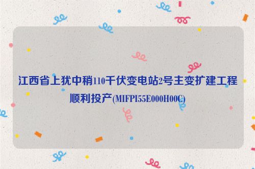 江西省上犹中稍110千伏变电站2号主变扩建工程顺利投产(MIFPI55E000H00C)