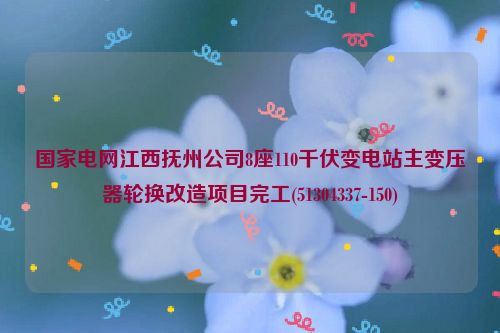 国家电网江西抚州公司8座110千伏变电站主变压器轮换改造项目完工(51304337-150)